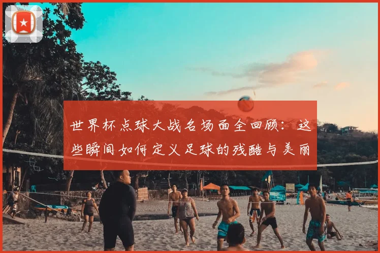世界杯点球大战名场面全回顾：这些瞬间如何定义足球的残酷与美丽？