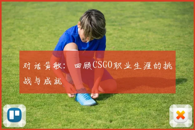对话黄敏:回顾CSGO职业生涯的挑战与成就